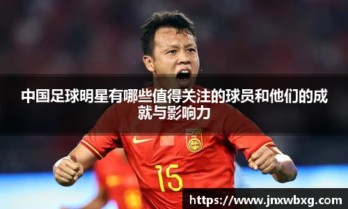 中国足球明星有哪些值得关注的球员和他们的成就与影响力